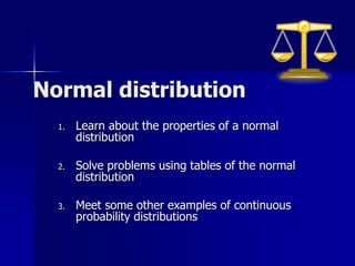 Normal distribution
1. Learn about the properties of a normal
distribution
2. Solve problems using tables of the normal
distribution
3. Meet some other examples of continuous
probability distributions
 