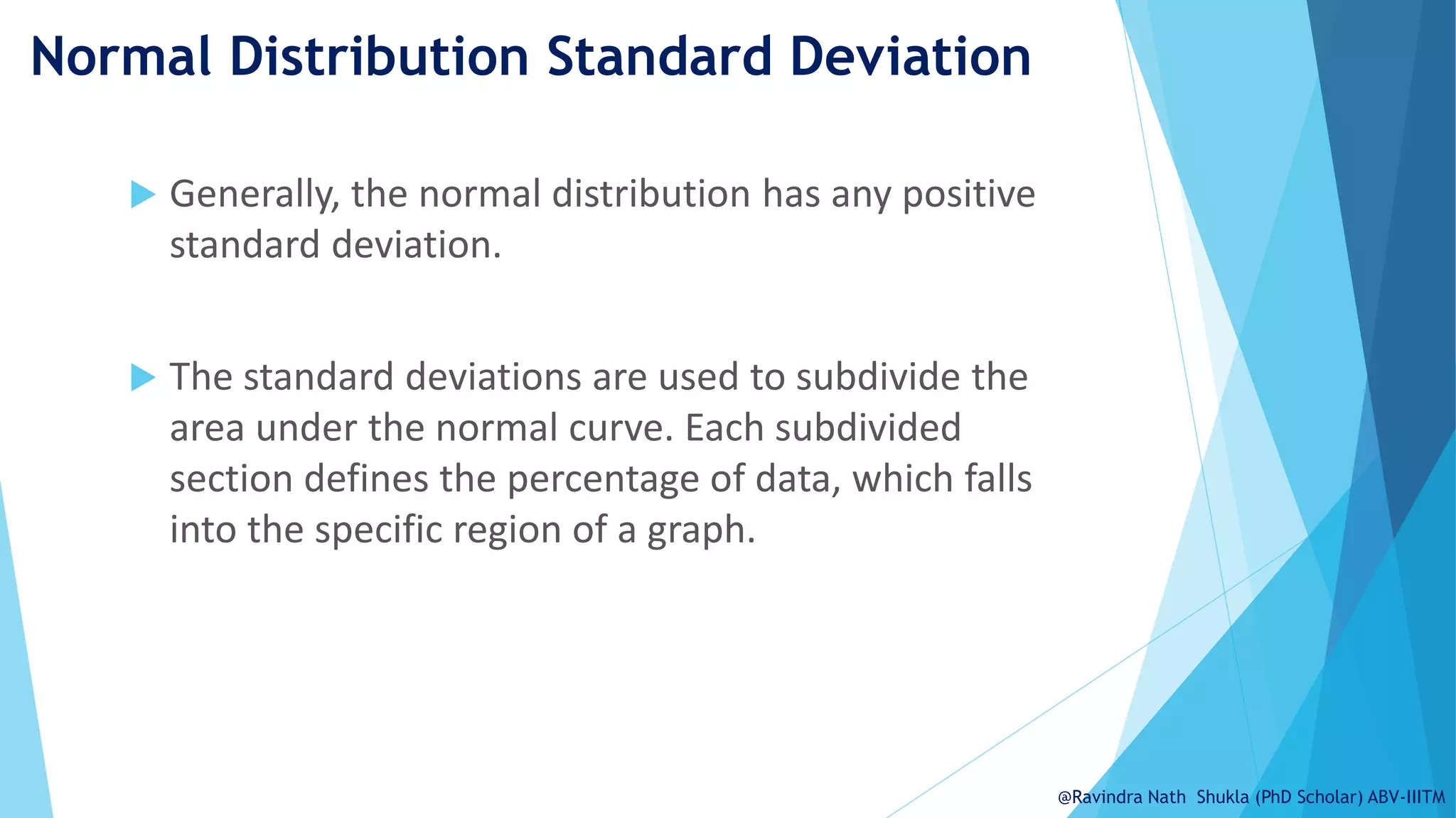 Normal Distribution Standard Deviation
 Generally, the normal distribution has any positive
standard deviation.
 The standard deviations are used to subdivide the
area under the normal curve. Each subdivided
section defines the percentage of data, which falls
into the specific region of a graph.
@Ravindra Nath Shukla (PhD Scholar) ABV-IIITM
 