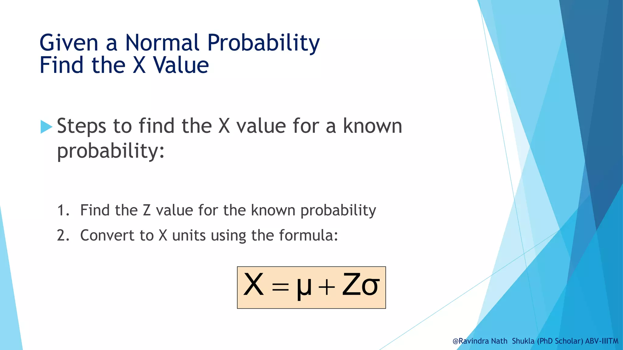 Given a Normal Probability
Find the X Value
 Steps to find the X value for a known
probability:
1. Find the Z value for the known probability
2. Convert to X units using the formula:
Zσ
μ
X 

@Ravindra Nath Shukla (PhD Scholar) ABV-IIITM
 