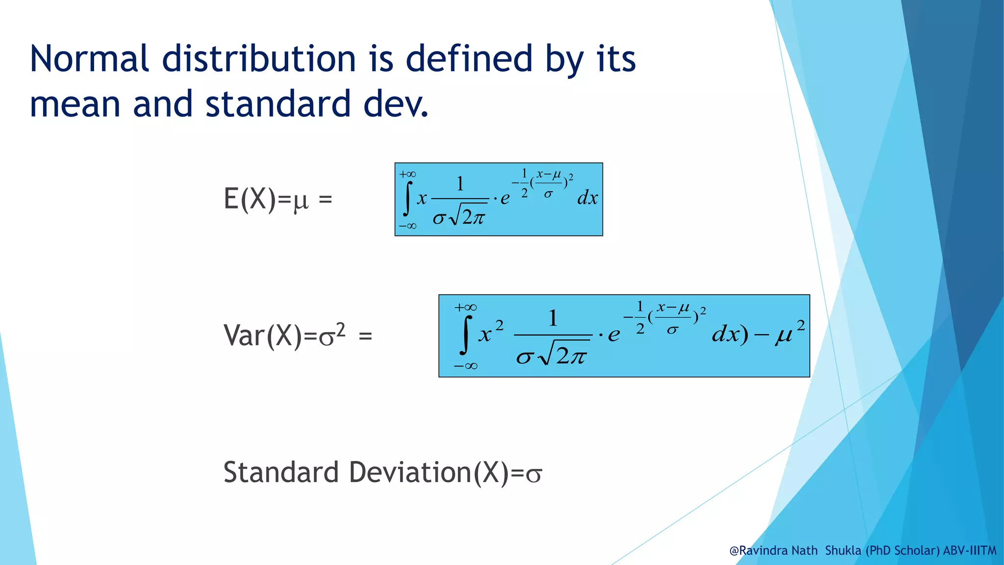Normal distribution is defined by its
mean and standard dev.
E(X)= =
Var(X)=2 =
Standard Deviation(X)=
dx
e
x
x







2
)
(
2
1
2
1 



2
)
(
2
1
2
)
2
1
(
2













dx
e
x
x
@Ravindra Nath Shukla (PhD Scholar) ABV-IIITM
 