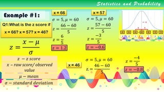 Example #1:
Statistics and Probability
Q1:What is the z score if
x = 66? x = 57? x = 46?
𝑧 =
𝑥 − 𝜇
𝜎
𝜎 = 5, 𝜇 = 60
x = 66
𝑧 − 𝑧 𝑠𝑐𝑜𝑟𝑒
𝑥 – raw score/ observed
value
𝜇 − 𝑚𝑒𝑎𝑛
𝜎 − 𝑠𝑡𝑎𝑛𝑑𝑎𝑟𝑑 𝑑𝑒𝑣𝑖𝑎𝑡𝑖𝑜𝑛
𝑧 =
66 − 60
5
𝑧 =
6
5
𝑧 = 1.2
x = 57
𝜎 = 5, 𝜇 = 60
𝑧 =
57 − 60
5
𝑧 =
−3
5
𝑧 = −0.6
x = 46
𝜎 = 5, 𝜇 = 60
𝑧 =
46 − 60
5
𝑧 =
−4
5
𝑧 = −0.8
 