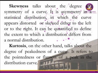 4
Skewness talks about the degree of
symmetry of a curve. It is asymmetry in a
statistical distribution, in which the curve
appears distorted or skewed either to the left
or to the right. It can be quantified to define
the extent to which a distribution differs from
a normal distribution.
Kurtosis, on the other hand, talks about the
degree of peakedness of a curve. It refers to
the pointedness or flatness of a peak in the
distribution curve.
 