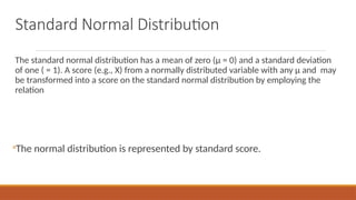 Standard Normal Distribution
The standard normal distribution has a mean of zero (µ = 0) and a standard deviation
of one ( = 1). A score (e.g., X) from a normally distributed variable with any µ and may
be transformed into a score on the standard normal distribution by employing the
relation
◦The normal distribution is represented by standard score.
 