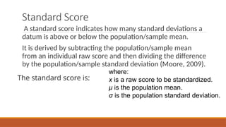 Standard Score
A standard score indicates how many standard deviations a
datum is above or below the population/sample mean.
It is derived by subtracting the population/sample mean
from an individual raw score and then dividing the difference
by the population/sample standard deviation (Moore, 2009).
The standard score is:
where:
x is a raw score to be standardized.
μ is the population mean.
σ is the population standard deviation.
 