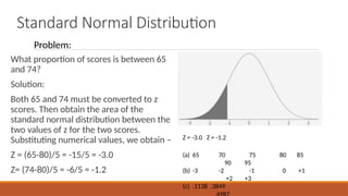 Standard Normal Distribution
What proportion of scores is between 65
and 74?
Solution:
Both 65 and 74 must be converted to z
scores. Then obtain the area of the
standard normal distribution between the
two values of z for the two scores.
Substituting numerical values, we obtain –
Z = (65-80)/5 = -15/5 = -3.0
Z= (74-80)/5 = -6/5 = -1.2
(a) 65 70 75 80 85
90 95
(b) -3 -2 -1 0 +1
+2 +3
(c) .1138 .3849
Z = -3.0 Z = -1.2
Problem:
 