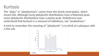 Kurtosis
The “platy” in “platykurtosis” comes from the Greek word platús, which
means flat. Although many platykurtic distributions have a flattened peak,
some platykurtic distributions have a pointy peak. Statisticians now
understand that kurtosis is a measure of tailedness, not “peakedness.”
A trick to remember the meaning of “platykurtic” is to think of a platypus with
a thin tail.
 