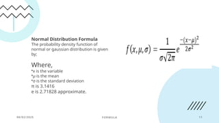 08/02/2025 FORMULA 11
Normal Distribution Formula
The probability density function of
normal or gaussian distribution is given
by;
Where,
•x is the variable
•μ is the mean
•σ is the standard deviation
π is 3.1416
e is 2.71828 approximate.
 