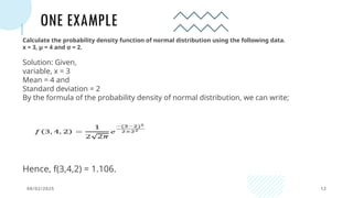 ONE EXAMPLE
08/02/2025 12
Calculate the probability density function of normal distribution using the following data.
x = 3, μ = 4 and σ = 2.
Solution: Given,
variable, x = 3
Mean = 4 and
Standard deviation = 2
By the formula of the probability density of normal distribution, we can write;
Hence, f(3,4,2) = 1.106.
 