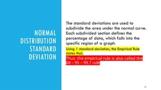 NORMAL
DISTRIBUTION
STANDARD
DEVIATION
The standard deviations are used to
subdivide the area under the normal curve.
Each subdivided section defines the
percentage of data, which falls into the
specific region of a graph.
Using 1 standard deviation, the Empirical Rule
states that,
Thus, the empirical rule is also called the
68 – 95 – 99.7 rule
13
 