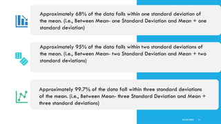 08/02/2025 14
Approximately 95% of the data falls within two standard deviations of
the mean. (i.e., Between Mean- two Standard Deviation and Mean + two
standard deviations)
Approximately 99.7% of the data fall within three standard deviations
of the mean. (i.e., Between Mean- three Standard Deviation and Mean +
three standard deviations)
Approximately 68% of the data falls within one standard deviation of
the mean. (i.e., Between Mean- one Standard Deviation and Mean + one
standard deviation)
 