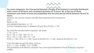 19
For some computers, the time period between charges of the battery is normally distributed
with a mean of 50 hours and a standard deviation of 15 hours. Mr. A has one of these
computers and needs to know the probability that the time period will be between 50 and 70
hours.
Solution: Let x be the random variable that represents the time period.
Given
Mean, μ= 50
and standard deviation, σ = 15
To find: Probability that x is between 50 and 70 or P( 50< x < 70)
By using the transformation equation, we know;
z = (X – μ) / σ
For x = 50 , z = (50 – 50) / 15 = 0
For x = 70 , z = (70 – 50) / 15 = 1.33
P( 50< x < 70) = P( 0< z < 1.33) = [area to the left of z = 1.33] – [area to the left of z = 0]
From the table we get the value, such as;
P( 0< z < 1.33) = 0.9082 – 0.5 = 0.4082
The probability that Rohan’s computer has a time period between 50 and 70 hours is equal to
0.4082.
 
