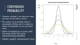 CONTINUOUS
PROBABILITY
 Random variable X can take any value
between certain limits a and b.
The number of all possible values is
uncountably infinite, and it is useless to
speak of probability of any particular
value.
Often visualized as a curve, with
the area under the curve
representing probability.
Height, weight, temperature, time.
CONTINUOUS 3
 