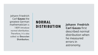 NORMAL
DISTRIBUTION
Johann Friedrich
Carl Gauss the
greatest German
mathematician in
1809 introduce
normal distribution.
Therefore, it is also
called as Gaussian
Distribution.
Johann Fredrich
Carl Gauss first
described normal
distribution when
he measured
errors in
astronomy.
 