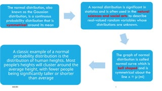 08/02/2025 7
The normal distribution, also
known as the Gaussian
distribution, is a continuous
probability distribution that is
symmetrical around its mean
A normal distribution is significant in
statistics and is often used in the natural
sciences and social arts to describe
real-valued random variables whose
distributions are unknown.
The graph of normal
distribution is called
normal curve which is
bell shaped and is
symmetrical about the
line x = µ (mi)
A classic example of a normal
probability distribution is the
distribution of human heights. Most
people's heights will cluster around the
average height, with fewer people
being significantly taller or shorter
than average
 
