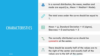 CHARACTERISTICS
08/02/2025
8
In a normal distribution, the mean, median and
mode are equal.(i.e., Mean = Median= Mode).
The total area under the curve should be equal to
1.
Mean = µ, Standard Deviation = (
σ sigma),
Skewness = 0 and kurtosis = 3
The normally distributed curve should be
symmetric at the center.
There should be exactly half of the values are to
the right of the center and exactly half of the
values are to the left of the center.
 