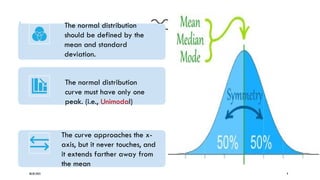 08/02/2025 9
The normal distribution
should be defined by the
mean and standard
deviation.
The normal distribution
curve must have only one
peak. (i.e., Unimodal)
The curve approaches the x-
axis, but it never touches, and
it extends farther away from
the mean
 
