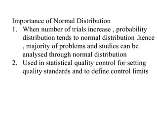 Importance of Normal Distribution
1. When number of trials increase , probability
distribution tends to normal distribution .hence
, majority of problems and studies can be
analysed through normal distribution
2. Used in statistical quality control for setting
quality standards and to define control limits
 
