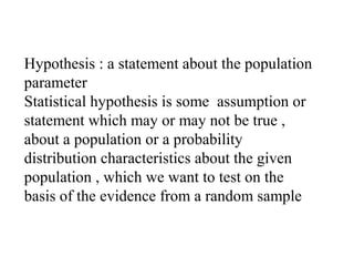 Hypothesis : a statement about the population
parameter
Statistical hypothesis is some assumption or
statement which may or may not be true ,
about a population or a probability
distribution characteristics about the given
population , which we want to test on the
basis of the evidence from a random sample
 