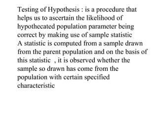 Testing of Hypothesis : is a procedure that
helps us to ascertain the likelihood of
hypothecated population parameter being
correct by making use of sample statistic
A statistic is computed from a sample drawn
from the parent population and on the basis of
this statistic , it is observed whether the
sample so drawn has come from the
population with certain specified
characteristic
 