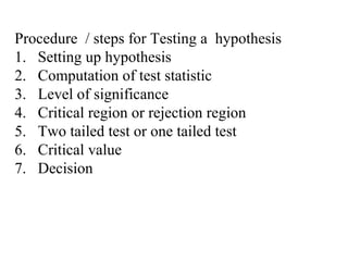 Procedure / steps for Testing a hypothesis
1. Setting up hypothesis
2. Computation of test statistic
3. Level of significance
4. Critical region or rejection region
5. Two tailed test or one tailed test
6. Critical value
7. Decision
 