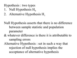 Hypothesis : two types
1. Null Hypothesis H0
2. Alternative Hypothesis H1
Null Hypothesis asserts that there is no difference
between sample statistic and population
parameter
& whatever difference is there it is attributable to
sampling errors
Alternative Hypothesis : set in such a way that
rejection of null hypothesis implies the
acceptance of alternative hypothesis
 