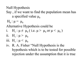 Null Hypothesis
Say , if we want to find the population mean has
a specified value μ0
H0 : μ = μ0
Alternative Hypothesis could be
i. H1 : μ ≠ μ0 ( i.e. μ > μ0 or μ < μ0 )
ii. H1 : μ > μ0
iii. H1 : μ < μ0
iv. R. A. Fisher “Null Hypothesis is the
hypothesis which is to be tested for possible
rejection under the assumption that it is true
 
