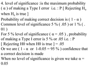 4. level of significance :is the maximum probability
( α ) of making a Type I error i.e. : P [ Rejecting H0
when H0 is true ]
Probability of making correct decision is ( 1 - α )
Common level of significance 5 % ( .05 ) or 1 % ( .
01 )
For 5 % level of significance ( α = .05 ) , probability
of making a Type I error is 5 % or .05 i.e. : P
[ Rejecting H0 when H0 is true ] = .05
Or we are ( 1 - α or 1-0.05 = 95 % ) confidence that
a correct decision is made
When no level of significance is given we take α =
0.05
 