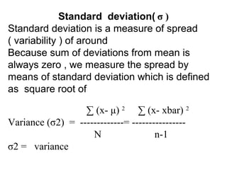 Standard deviation( σ )
Standard deviation is a measure of spread
( variability ) of around
Because sum of deviations from mean is
always zero , we measure the spread by
means of standard deviation which is defined
as square root of
∑ (x- μ) 2
∑ (x- xbar) 2
Variance (σ2) = -------------= ----------------
N n-1
σ2 = variance
 
