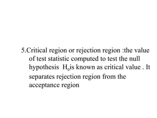 5.Critical region or rejection region :the value
of test statistic computed to test the null
hypothesis H0is known as critical value . It
separates rejection region from the
acceptance region
 