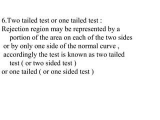 6.Two tailed test or one tailed test :
Rejection region may be represented by a
portion of the area on each of the two sides
or by only one side of the normal curve ,
accordingly the test is known as two tailed
test ( or two sided test )
or one tailed ( or one sided test )
 
