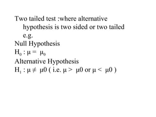 Two tailed test :where alternative
hypothesis is two sided or two tailed
e.g.
Null Hypothesis
H0 : μ = μ0
Alternative Hypothesis
H1 : μ ≠ μ0 ( i.e. μ > μ0 or μ < μ0 )
 