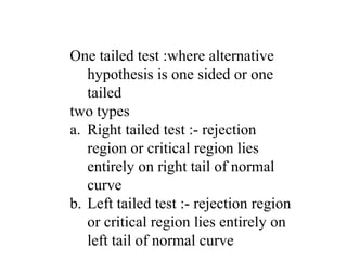 One tailed test :where alternative
hypothesis is one sided or one
tailed
two types
a. Right tailed test :- rejection
region or critical region lies
entirely on right tail of normal
curve
b. Left tailed test :- rejection region
or critical region lies entirely on
left tail of normal curve
 