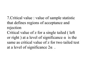 7.Critical value : value of sample statistic
that defines regions of acceptance and
rejection
Critical value of z for a single tailed ( left
or right ) at a level of significance α is the
same as critical value of z for two tailed test
at a level of significance 2α .
 