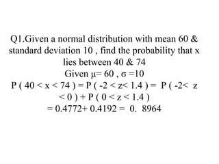 Q1.Given a normal distribution with mean 60 &
standard deviation 10 , find the probability that x
lies between 40 & 74
Given μ= 60 , σ =10
P ( 40 < x < 74 ) = P ( -2 < z< 1.4 ) = P ( -2< z
< 0 ) + P ( 0 < z < 1.4 )
= 0.4772+ 0.4192 = 0. 8964
 