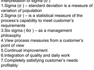 Interpretation of sigma (σ )
1.Sigma (σ ) – standard deviation is a measure of
variation of population
2.Sigma (σ ) – is a statistical measure of the
process’s capability to meet customer’s
requirements
3.Six sigma ( 6σ ) – as a management
philosophy
4.View process measures from a customer’s
point of view
5.Continual improvement
6.Integration of quality and daily work
7.Completely satisfying customer’s needs
profitably
 