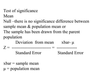 Test of significance
Mean
Null –there is no significance difference between
sample mean & population mean or
The sample has been drawn from the parent
population
Deviation from mean xbar- μ
Z = --------------------------- = --------------
Standard Error Standard Error
xbar = sample mean
μ = population mean
 