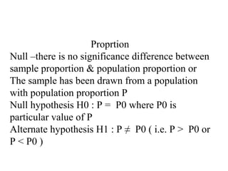 Proprtion
Null –there is no significance difference between
sample proportion & population proportion or
The sample has been drawn from a population
with population proportion P
Null hypothesis H0 : P = P0 where P0 is
particular value of P
Alternate hypothesis H1 : P ≠ P0 ( i.e. P > P0 or
P < P0 )
 
