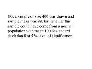 Q3. a sample of size 400 was drawn and
sample mean was 99. test whether this
sample could have come from a normal
population with mean 100 & standard
deviation 8 at 5 % level of significance
 