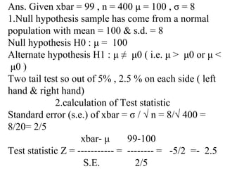 Ans. Given xbar = 99 , n = 400 μ = 100 , σ = 8
1.Null hypothesis sample has come from a normal
population with mean = 100 & s.d. = 8
Null hypothesis H0 : μ = 100
Alternate hypothesis H1 : μ ≠ μ0 ( i.e. μ > μ0 or μ <
μ0 )
Two tail test so out of 5% , 2.5 % on each side ( left
hand & right hand)
2.calculation of Test statistic
Standard error (s.e.) of xbar = σ / √ n = 8/√ 400 =
8/20= 2/5
xbar- μ 99-100
Test statistic Z = ----------- = -------- = -5/2 =- 2.5
S.E. 2/5
 