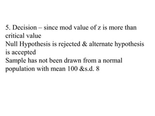 5. Decision – since mod value of z is more than
critical value
Null Hypothesis is rejected & alternate hypothesis
is accepted
Sample has not been drawn from a normal
population with mean 100 &s.d. 8
 