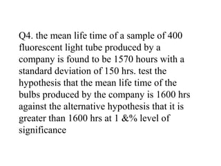 Q4. the mean life time of a sample of 400
fluorescent light tube produced by a
company is found to be 1570 hours with a
standard deviation of 150 hrs. test the
hypothesis that the mean life time of the
bulbs produced by the company is 1600 hrs
against the alternative hypothesis that it is
greater than 1600 hrs at 1 &% level of
significance
 
