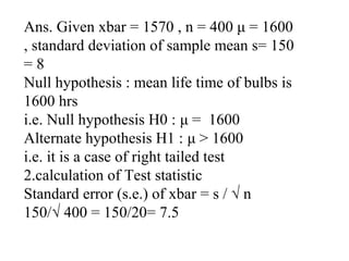 Ans. Given xbar = 1570 , n = 400 μ = 1600
, standard deviation of sample mean s= 150
= 8
Null hypothesis : mean life time of bulbs is
1600 hrs
i.e. Null hypothesis H0 : μ = 1600
Alternate hypothesis H1 : μ > 1600
i.e. it is a case of right tailed test
2.calculation of Test statistic
Standard error (s.e.) of xbar = s / √ n
150/√ 400 = 150/20= 7.5
 