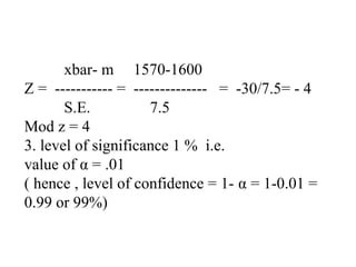 xbar- m 1570-1600
Z = ----------- = -------------- = -30/7.5= - 4
S.E. 7.5
Mod z = 4
3. level of significance 1 % i.e.
value of α = .01
( hence , level of confidence = 1- α = 1-0.01 =
0.99 or 99%)
 