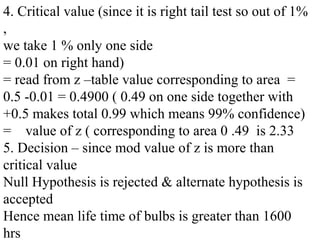4. Critical value (since it is right tail test so out of 1%
,
we take 1 % only one side
= 0.01 on right hand)
= read from z –table value corresponding to area =
0.5 -0.01 = 0.4900 ( 0.49 on one side together with
+0.5 makes total 0.99 which means 99% confidence)
= value of z ( corresponding to area 0 .49 is 2.33
5. Decision – since mod value of z is more than
critical value
Null Hypothesis is rejected & alternate hypothesis is
accepted
Hence mean life time of bulbs is greater than 1600
hrs
 