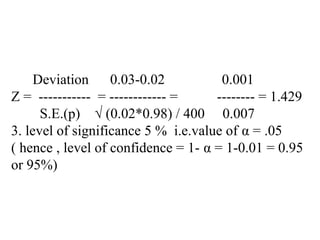 Deviation 0.03-0.02 0.001
Z = ----------- = ------------ = -------- = 1.429
S.E.(p) √ (0.02*0.98) / 400 0.007
3. level of significance 5 % i.e.value of α = .05
( hence , level of confidence = 1- α = 1-0.01 = 0.95
or 95%)
 