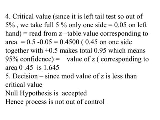 4. Critical value (since it is left tail test so out of
5% , we take full 5 % only one side = 0.05 on left
hand) = read from z –table value corresponding to
area = 0.5 -0.05 = 0.4500 ( 0.45 on one side
together with +0.5 makes total 0.95 which means
95% confidence) = value of z ( corresponding to
area 0 .45 is 1.645
5. Decision – since mod value of z is less than
critical value
Null Hypothesis is accepted
Hence process is not out of control
 