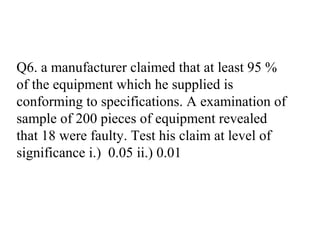 Q6. a manufacturer claimed that at least 95 %
of the equipment which he supplied is
conforming to specifications. A examination of
sample of 200 pieces of equipment revealed
that 18 were faulty. Test his claim at level of
significance i.) 0.05 ii.) 0.01
 