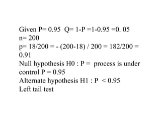 Given P= 0.95 Q= 1-P =1-0.95 =0. 05
n= 200
p= 18/200 = - (200-18) / 200 = 182/200 =
0.91
Null hypothesis H0 : P = process is under
control P = 0.95
Alternate hypothesis H1 : P < 0.95
Left tail test
 