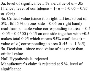 3a. level of significance 5 % i.e.value of α = .05
( hence , level of confidence = 1- α = 1-0.05 = 0.95
or 95%)
4a. Critical value (since it is right tail test so out of
5% , full 5 % on one side = 0.05 on right hand) =
read from z –table value corresponding to area = 0.5
-0.05 = 0.4500 ( 0.45 on one side together with +0.5
makes total 0.95 which means 95% confidence) =
value of z ( corresponding to area 0 .45 is 1.645)
5a. Decision – since mod value of z is more than
critical value
Null Hypothesis is rejected
Manufacturer’s claim is rejected at 5 % level of
significance
 