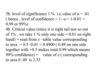 3b. level of significance 1 % i.e.value of α = .01
( hence , level of confidence = 1- α = 1-0.01 =
0.99 or 99%)
4b. Critical value (since it is right tail test so out
of 1% , we take 1 % only one side = 0.01 on right
hand) = read from z –table value corresponding
to area = 0.5 -0.01 = 0.4900 ( 0.49 on one side
together with +0.5 makes total 0.99 which means
99% confidence) = value of z ( corresponding
to area 0 .49 is 2.33
 